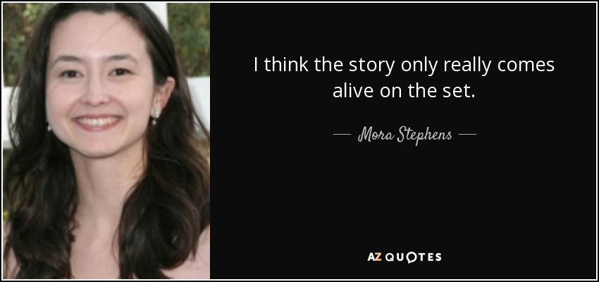 I think the story only really comes alive on the set. - Mora Stephens