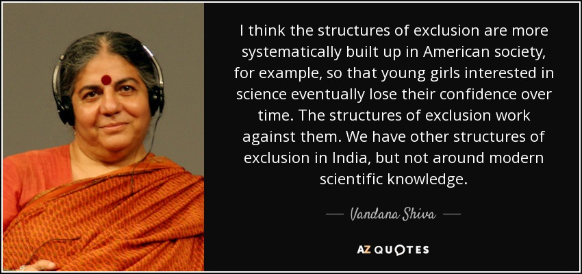 I think the structures of exclusion are more systematically built up in American society, for example, so that young girls interested in science eventually lose their confidence over time. The structures of exclusion work against them. We have other structures of exclusion in India, but not around modern scientific knowledge. - Vandana Shiva
