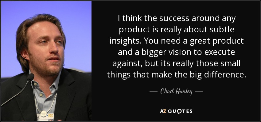 I think the success around any product is really about subtle insights. You need a great product and a bigger vision to execute against, but its really those small things that make the big difference. - Chad Hurley