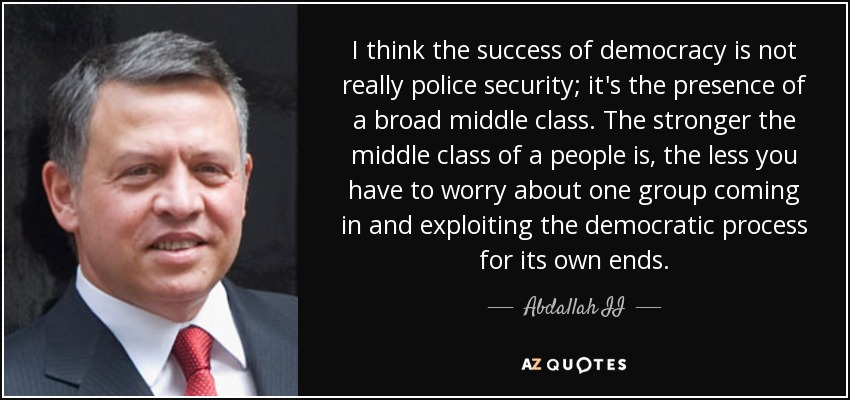 I think the success of democracy is not really police security; it's the presence of a broad middle class. The stronger the middle class of a people is, the less you have to worry about one group coming in and exploiting the democratic process for its own ends. - Abdallah II
