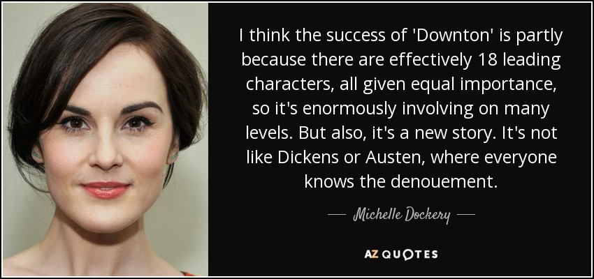 I think the success of 'Downton' is partly because there are effectively 18 leading characters, all given equal importance, so it's enormously involving on many levels. But also, it's a new story. It's not like Dickens or Austen, where everyone knows the denouement. - Michelle Dockery