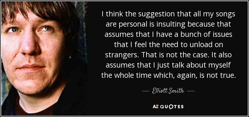 I think the suggestion that all my songs are personal is insulting because that assumes that I have a bunch of issues that I feel the need to unload on strangers. That is not the case. It also assumes that I just talk about myself the whole time which, again, is not true. - Elliott Smith