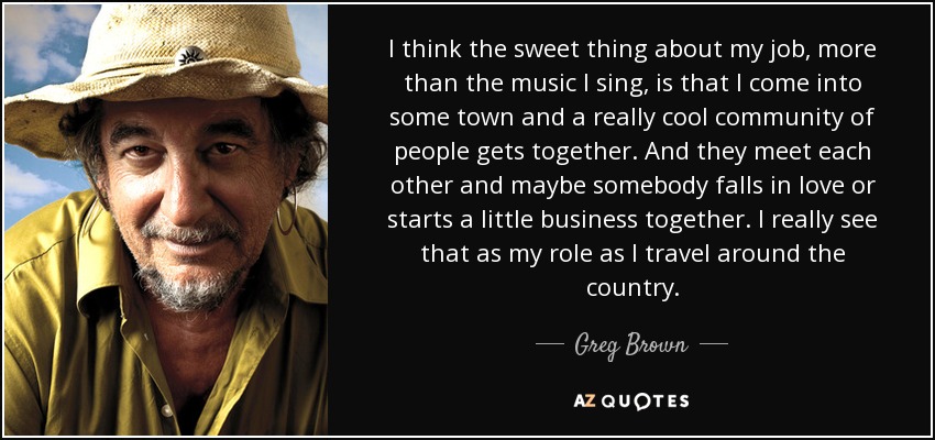 I think the sweet thing about my job, more than the music I sing, is that I come into some town and a really cool community of people gets together. And they meet each other and maybe somebody falls in love or starts a little business together. I really see that as my role as I travel around the country. - Greg Brown