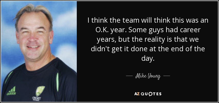 I think the team will think this was an O.K. year. Some guys had career years, but the reality is that we didn't get it done at the end of the day. - Mike Young