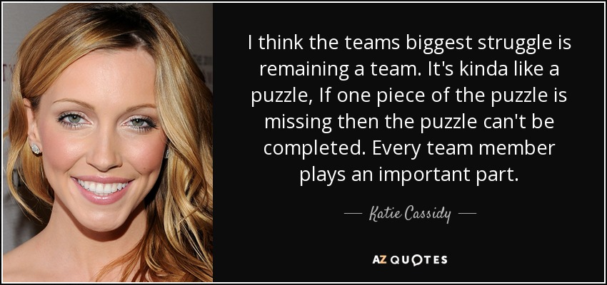 I think the teams biggest struggle is remaining a team. It's kinda like a puzzle, If one piece of the puzzle is missing then the puzzle can't be completed. Every team member plays an important part. - Katie Cassidy