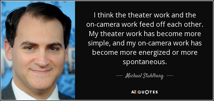 I think the theater work and the on-camera work feed off each other. My theater work has become more simple, and my on-camera work has become more energized or more spontaneous. - Michael Stuhlbarg