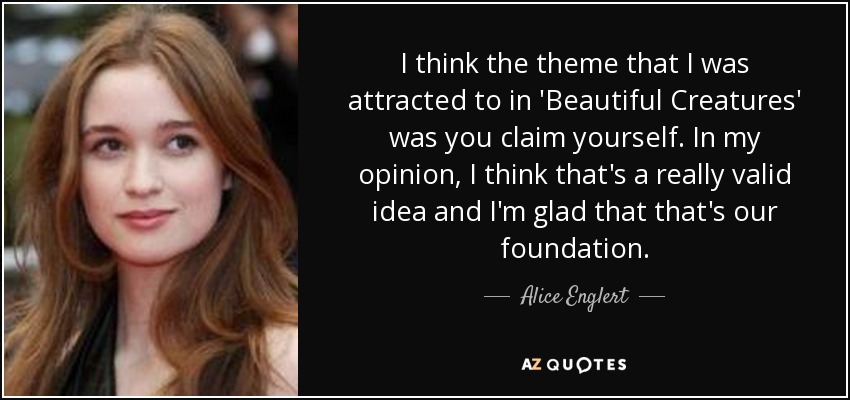 I think the theme that I was attracted to in 'Beautiful Creatures' was you claim yourself. In my opinion, I think that's a really valid idea and I'm glad that that's our foundation. - Alice Englert