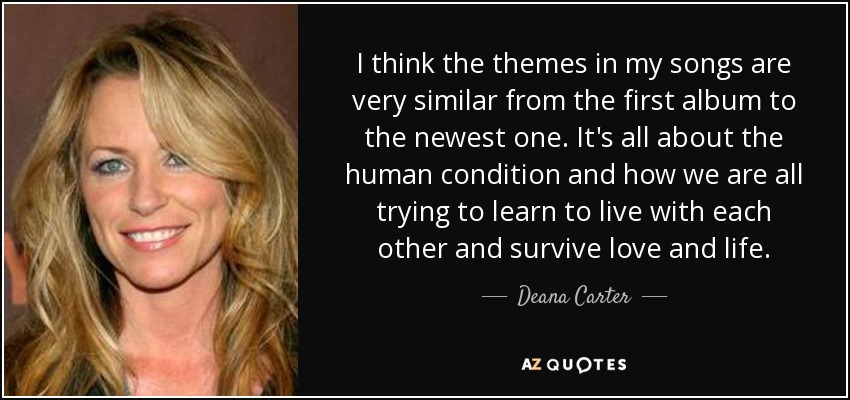 I think the themes in my songs are very similar from the first album to the newest one. It's all about the human condition and how we are all trying to learn to live with each other and survive love and life. - Deana Carter