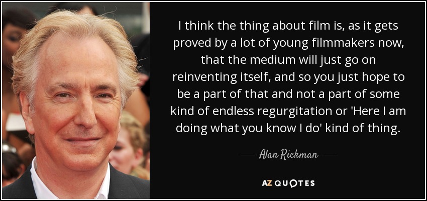I think the thing about film is, as it gets proved by a lot of young filmmakers now, that the medium will just go on reinventing itself, and so you just hope to be a part of that and not a part of some kind of endless regurgitation or 'Here I am doing what you know I do' kind of thing. - Alan Rickman