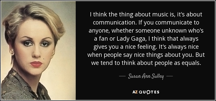 I think the thing about music is, it's about communication. If you communicate to anyone, whether someone unknown who's a fan or Lady Gaga, I think that always gives you a nice feeling. It's always nice when people say nice things about you. But we tend to think about people as equals. - Susan Ann Sulley