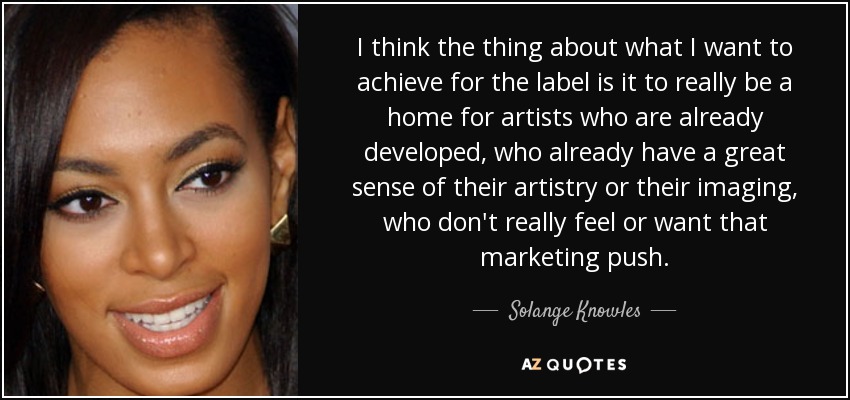 I think the thing about what I want to achieve for the label is it to really be a home for artists who are already developed, who already have a great sense of their artistry or their imaging, who don't really feel or want that marketing push. - Solange Knowles