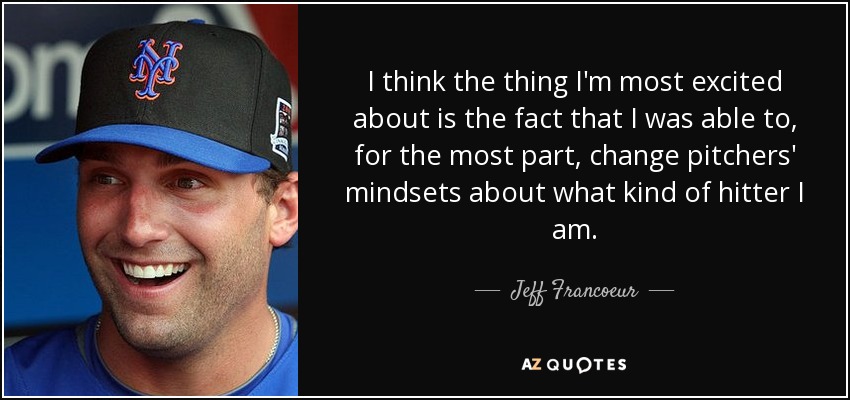 I think the thing I'm most excited about is the fact that I was able to, for the most part, change pitchers' mindsets about what kind of hitter I am. - Jeff Francoeur