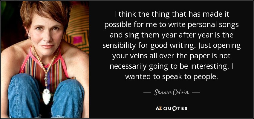 I think the thing that has made it possible for me to write personal songs and sing them year after year is the sensibility for good writing. Just opening your veins all over the paper is not necessarily going to be interesting. I wanted to speak to people. - Shawn Colvin