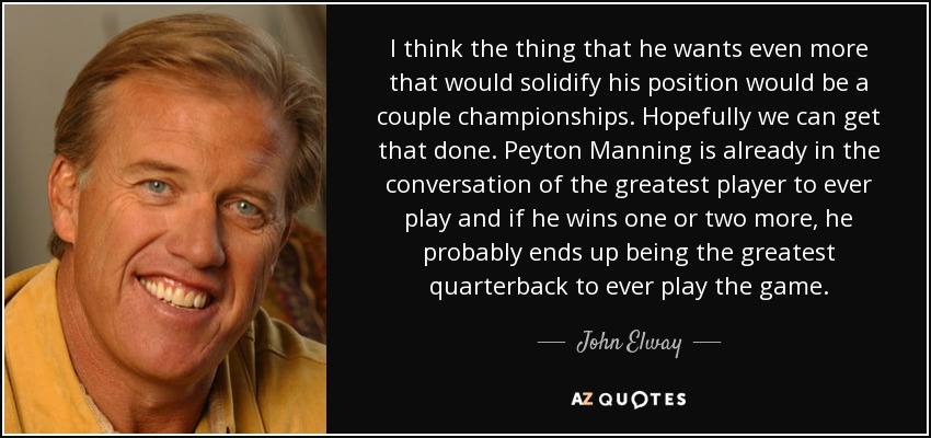I think the thing that he wants even more that would solidify his position would be a couple championships. Hopefully we can get that done. Peyton Manning is already in the conversation of the greatest player to ever play and if he wins one or two more, he probably ends up being the greatest quarterback to ever play the game. - John Elway
