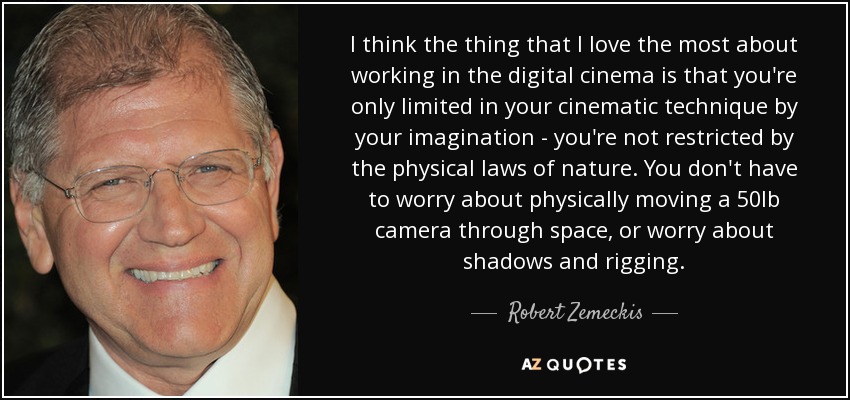 I think the thing that I love the most about working in the digital cinema is that you're only limited in your cinematic technique by your imagination - you're not restricted by the physical laws of nature. You don't have to worry about physically moving a 50lb camera through space, or worry about shadows and rigging. - Robert Zemeckis