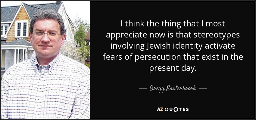 I think the thing that I most appreciate now is that stereotypes involving Jewish identity activate fears of persecution that exist in the present day. - Gregg Easterbrook