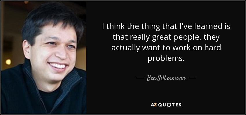 I think the thing that I've learned is that really great people, they actually want to work on hard problems. - Ben Silbermann