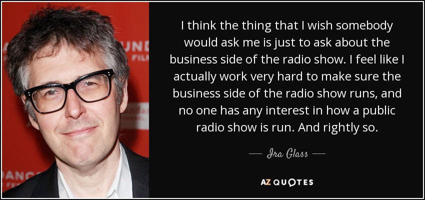 I think the thing that I wish somebody would ask me is just to ask about the business side of the radio show. I feel like I actually work very hard to make sure the business side of the radio show runs, and no one has any interest in how a public radio show is run. And rightly so. - Ira Glass