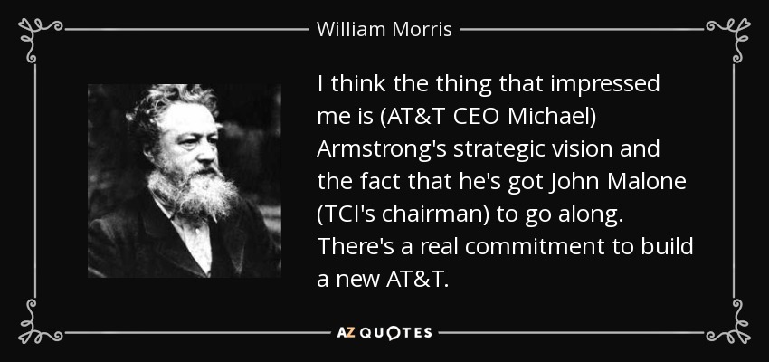 I think the thing that impressed me is (AT&T CEO Michael) Armstrong's strategic vision and the fact that he's got John Malone (TCI's chairman) to go along. There's a real commitment to build a new AT&T. - William Morris