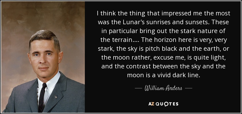 I think the thing that impressed me the most was the Lunar's sunrises and sunsets. These in particular bring out the stark nature of the terrain. . . . The horizon here is very, very stark, the sky is pitch black and the earth, or the moon rather, excuse me, is quite light, and the contrast between the sky and the moon is a vivid dark line. - William Anders