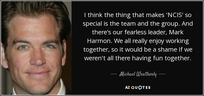 I think the thing that makes 'NCIS' so special is the team and the group. And there's our fearless leader, Mark Harmon. We all really enjoy working together, so it would be a shame if we weren't all there having fun together. - Michael Weatherly