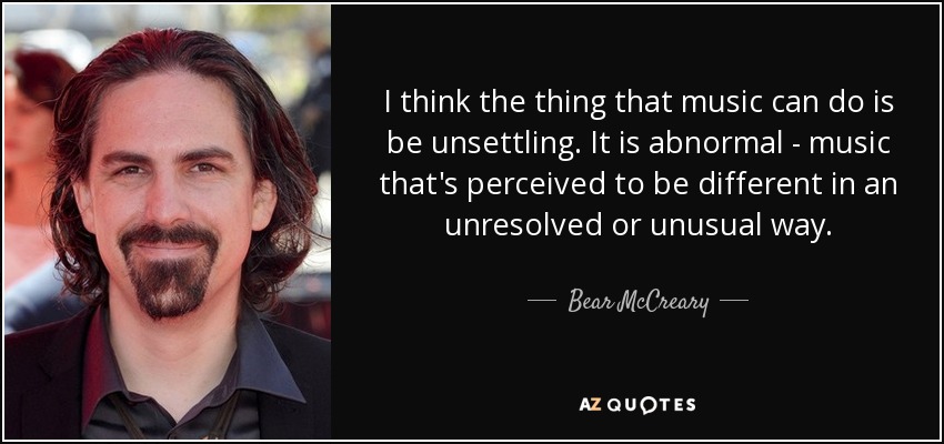 I think the thing that music can do is be unsettling. It is abnormal - music that's perceived to be different in an unresolved or unusual way. - Bear McCreary