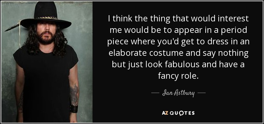 I think the thing that would interest me would be to appear in a period piece where you'd get to dress in an elaborate costume and say nothing but just look fabulous and have a fancy role. - Ian Astbury