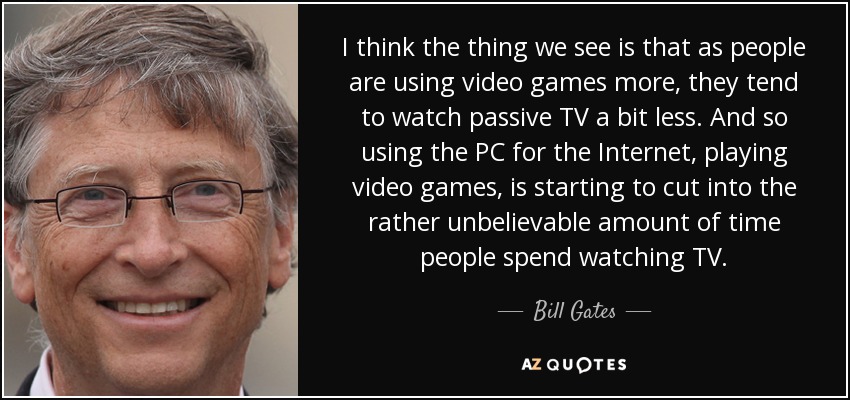 I think the thing we see is that as people are using video games more, they tend to watch passive TV a bit less. And so using the PC for the Internet, playing video games, is starting to cut into the rather unbelievable amount of time people spend watching TV. - Bill Gates