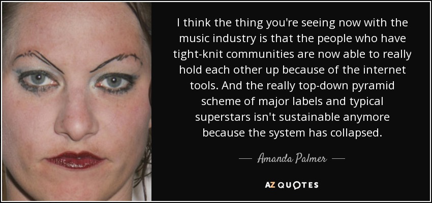 I think the thing you're seeing now with the music industry is that the people who have tight-knit communities are now able to really hold each other up because of the internet tools. And the really top-down pyramid scheme of major labels and typical superstars isn't sustainable anymore because the system has collapsed. - Amanda Palmer