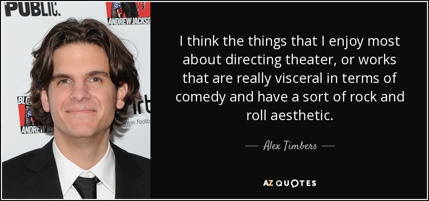 I think the things that I enjoy most about directing theater, or works that are really visceral in terms of comedy and have a sort of rock and roll aesthetic. - Alex Timbers