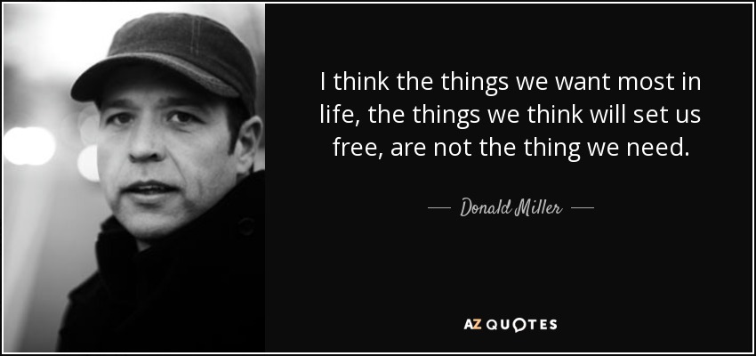 I think the things we want most in life, the things we think will set us free, are not the thing we need. - Donald Miller