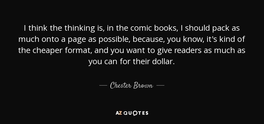 I think the thinking is, in the comic books, I should pack as much onto a page as possible, because, you know, it's kind of the cheaper format, and you want to give readers as much as you can for their dollar. - Chester Brown
