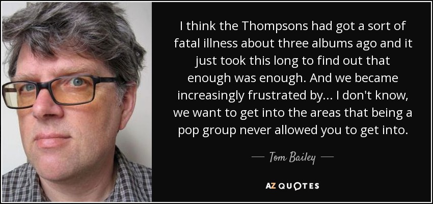 I think the Thompsons had got a sort of fatal illness about three albums ago and it just took this long to find out that enough was enough. And we became increasingly frustrated by... I don't know, we want to get into the areas that being a pop group never allowed you to get into. - Tom Bailey