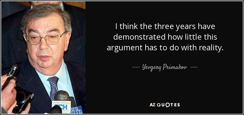 I think the three years have demonstrated how little this argument has to do with reality. - Yevgeny Primakov