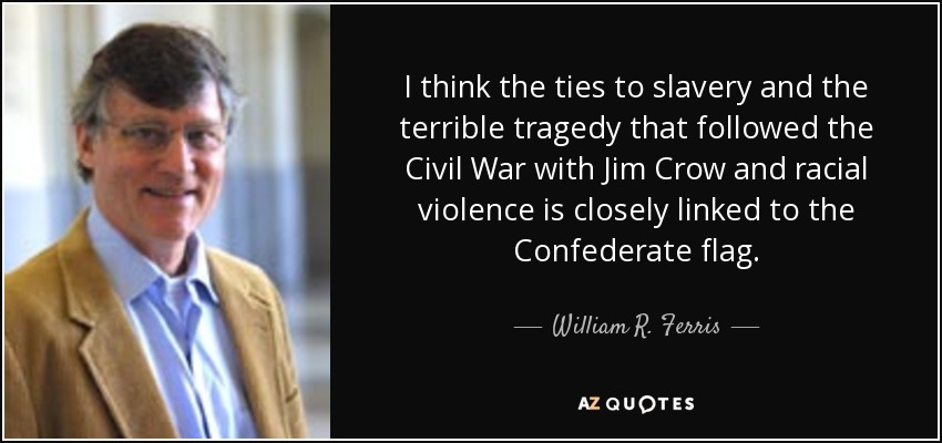 I think the ties to slavery and the terrible tragedy that followed the Civil War with Jim Crow and racial violence is closely linked to the Confederate flag. - William R. Ferris