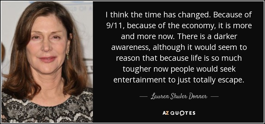 I think the time has changed. Because of 9/11, because of the economy, it is more and more now. There is a darker awareness, although it would seem to reason that because life is so much tougher now people would seek entertainment to just totally escape. - Lauren Shuler Donner