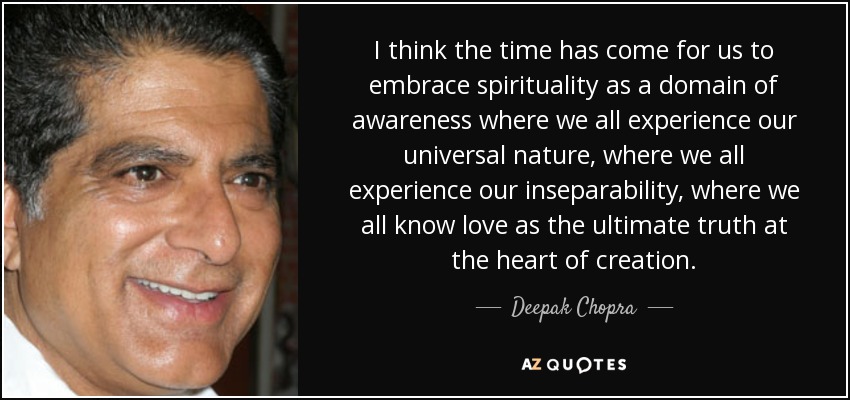 I think the time has come for us to embrace spirituality as a domain of awareness where we all experience our universal nature, where we all experience our inseparability, where we all know love as the ultimate truth at the heart of creation. - Deepak Chopra