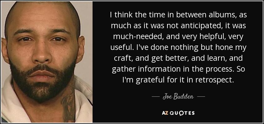 I think the time in between albums, as much as it was not anticipated, it was much-needed, and very helpful, very useful. I've done nothing but hone my craft, and get better, and learn, and gather information in the process. So I'm grateful for it in retrospect. - Joe Budden