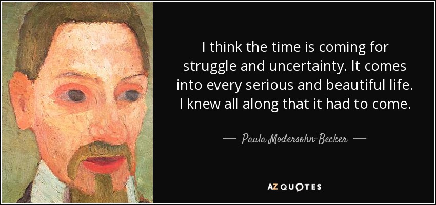 I think the time is coming for struggle and uncertainty. It comes into every serious and beautiful life. I knew all along that it had to come. - Paula Modersohn-Becker
