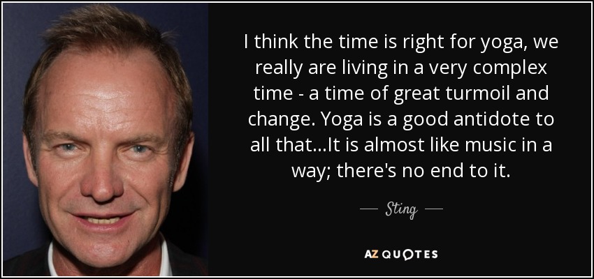 I think the time is right for yoga, we really are living in a very complex time - a time of great turmoil and change. Yoga is a good antidote to all that...It is almost like music in a way; there's no end to it. - Sting