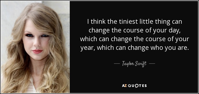 I think the tiniest little thing can change the course of your day, which can change the course of your year, which can change who you are. - Taylor Swift