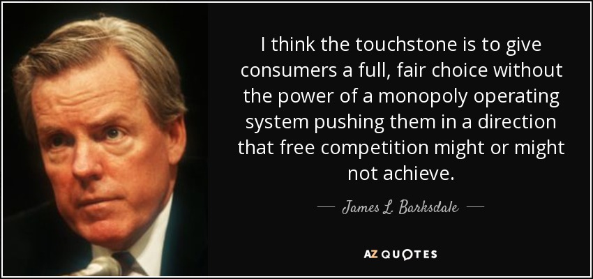 I think the touchstone is to give consumers a full, fair choice without the power of a monopoly operating system pushing them in a direction that free competition might or might not achieve. - James L. Barksdale