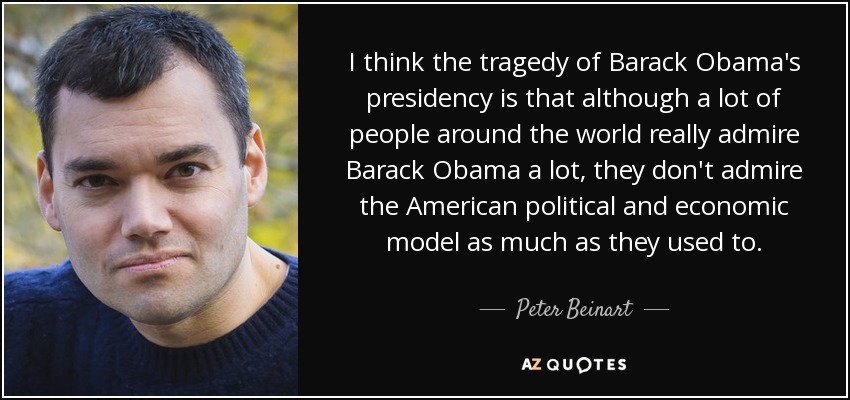 I think the tragedy of Barack Obama's presidency is that although a lot of people around the world really admire Barack Obama a lot, they don't admire the American political and economic model as much as they used to. - Peter Beinart