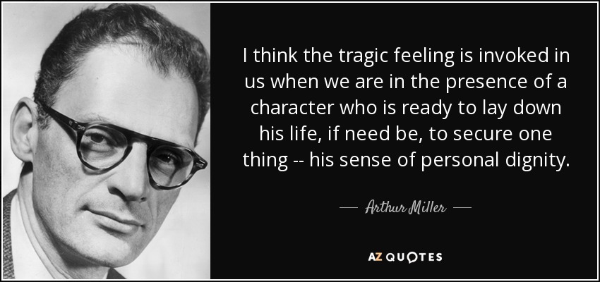 I think the tragic feeling is invoked in us when we are in the presence of a character who is ready to lay down his life, if need be, to secure one thing -- his sense of personal dignity. - Arthur Miller