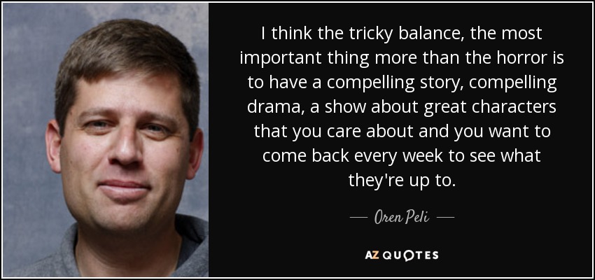 I think the tricky balance, the most important thing more than the horror is to have a compelling story, compelling drama, a show about great characters that you care about and you want to come back every week to see what they're up to. - Oren Peli