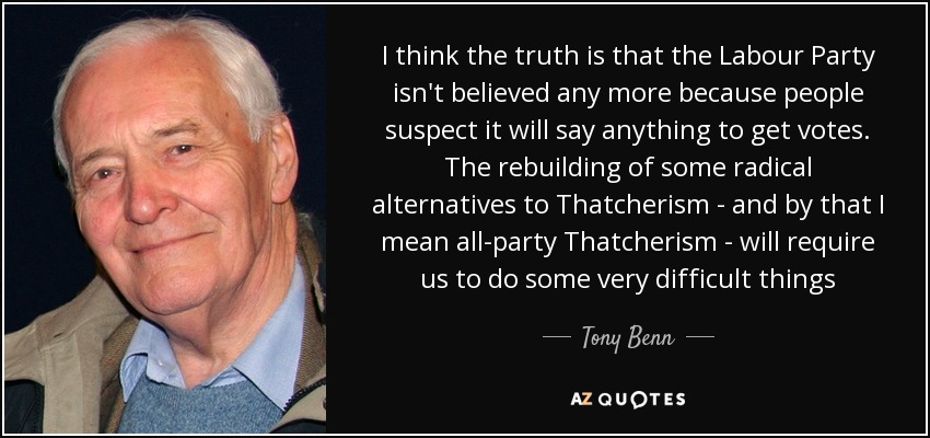 I think the truth is that the Labour Party isn't believed any more because people suspect it will say anything to get votes. The rebuilding of some radical alternatives to Thatcherism - and by that I mean all-party Thatcherism - will require us to do some very difficult things - Tony Benn