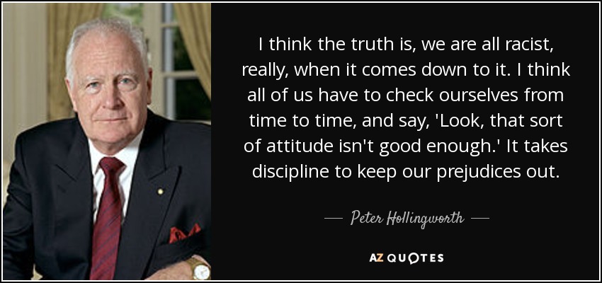 I think the truth is, we are all racist, really, when it comes down to it. I think all of us have to check ourselves from time to time, and say, 'Look, that sort of attitude isn't good enough.' It takes discipline to keep our prejudices out. - Peter Hollingworth