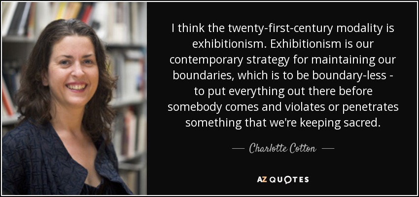 I think the twenty-first-century modality is exhibitionism. Exhibitionism is our contemporary strategy for maintaining our boundaries, which is to be boundary-less - to put everything out there before somebody comes and violates or penetrates something that we're keeping sacred. - Charlotte Cotton