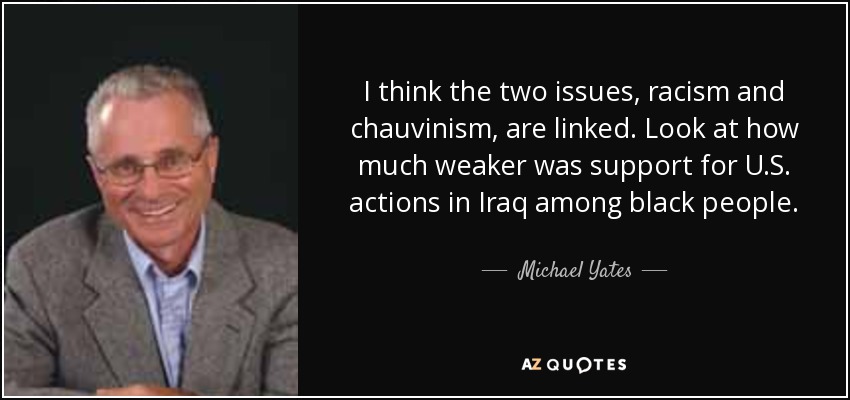 I think the two issues, racism and chauvinism, are linked. Look at how much weaker was support for U.S. actions in Iraq among black people. - Michael Yates