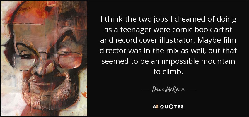 I think the two jobs I dreamed of doing as a teenager were comic book artist and record cover illustrator. Maybe film director was in the mix as well, but that seemed to be an impossible mountain to climb. - Dave McKean